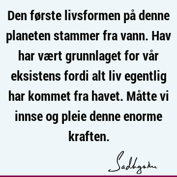 Den første livsformen på denne planeten stammer fra vann. Hav har vært grunnlaget for vår eksistens fordi alt liv egentlig har kommet fra havet. Måtte vi innse