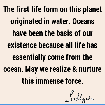 The first life form on this planet originated in water. Oceans have been the basis of our existence because all life has essentially come from the ocean. May