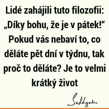 Lidé zahájili tuto filozofii: „Díky bohu, že je v pátek!“ Pokud vás nebaví to, co děláte pět dní v týdnu, tak proč to děláte? Je to velmi krátký ž