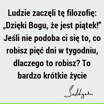 Ludzie zaczęli tę filozofię: „Dzięki Bogu, że jest piątek!” Jeśli nie podoba ci się to, co robisz pięć dni w tygodniu, dlaczego to robisz? To bardzo krótkie ż