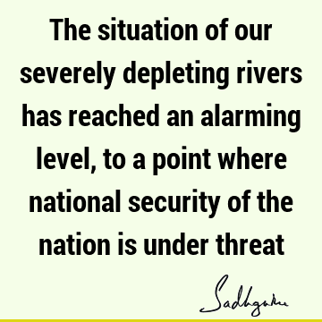 The situation of our severely depleting rivers has reached an alarming level, to a point where national security of the nation is under