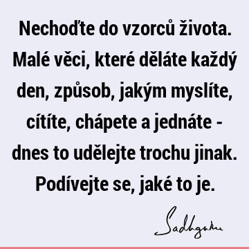 Nechoďte do vzorců života. Malé věci, které děláte každý den, způsob, jakým myslíte, cítíte, chápete a jednáte - dnes to udělejte trochu jinak. Podívejte se,