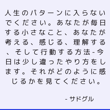 人生のパターンに入らないでください。 あなたが毎日する小さなこと、あなたが考える、感じる、理解する、そして行動する方法-今日は少し違ったやり方をします。 それがどのように感じるかを見てください。