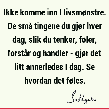 Ikke komme inn i livsmønstre. De små tingene du gjør hver dag, slik du tenker, føler, forstår og handler - gjør det litt annerledes i dag. Se hvordan det fø