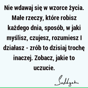 Nie wdawaj się w wzorce życia. Małe rzeczy, które robisz każdego dnia, sposób, w jaki myślisz, czujesz, rozumiesz i działasz - zrób to dzisiaj trochę inaczej. Z