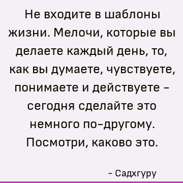 Не входите в шаблоны жизни. Мелочи, которые вы делаете каждый день, то, как вы думаете, чувствуете, понимаете и действуете - сегодня сделайте это немного по-дру