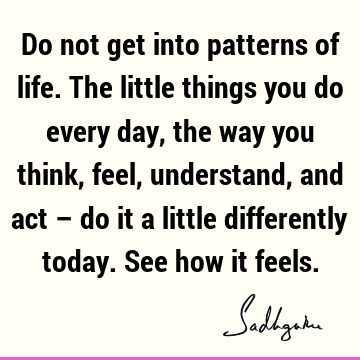 Do not get into patterns of life. The little things you do every day, the way you think, feel, understand, and act – do it a little differently today. See how