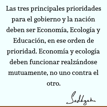 Las tres principales prioridades para el gobierno y la nación deben ser Economía, Ecología y Educación, en ese orden de prioridad. Economía y ecología deben