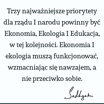 Trzy najważniejsze priorytety dla rządu i narodu powinny być Ekonomia, Ekologia i Edukacja, w tej kolejności. Ekonomia i ekologia muszą funkcjonować, wzmacniają