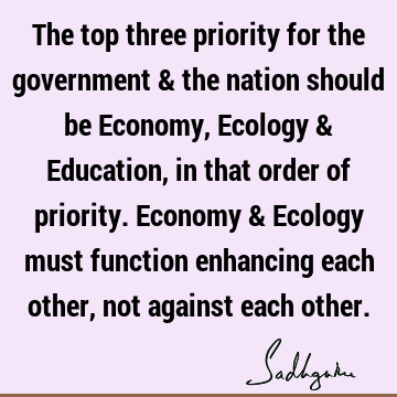 The top three priority for the government & the nation should be Economy, Ecology & Education, in that order of priority. Economy & Ecology must function