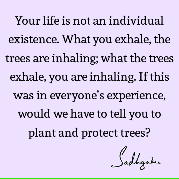 Your life is not an individual existence. What you exhale, the trees are inhaling; what the trees exhale, you are inhaling. If this was in everyone’s