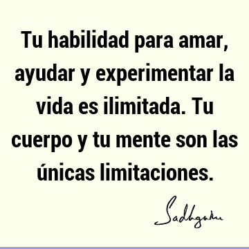 Tu habilidad para amar, ayudar y experimentar la vida es ilimitada. Tu cuerpo y tu mente son las únicas