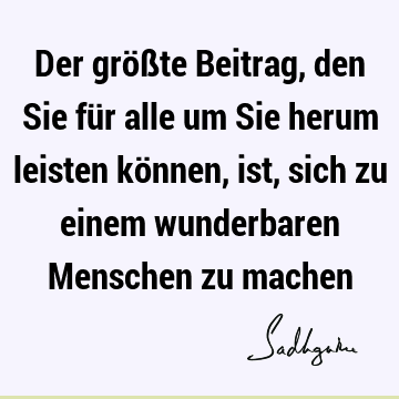 Der größte Beitrag, den Sie für alle um Sie herum leisten können, ist, sich zu einem wunderbaren Menschen zu