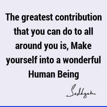 The greatest contribution that you can do to all around you is, Make yourself into a wonderful Human B