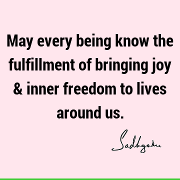 May every being know the fulfillment of bringing joy & inner freedom to lives around