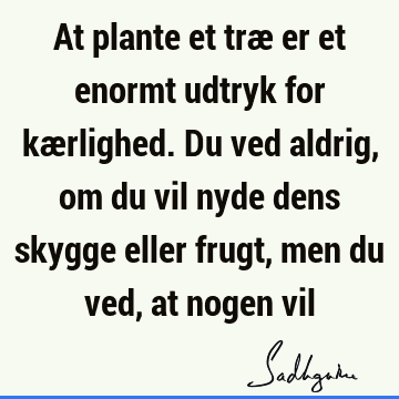 At plante et træ er et enormt udtryk for kærlighed. Du ved aldrig, om du vil nyde dens skygge eller frugt, men du ved, at nogen