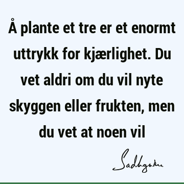 Å plante et tre er et enormt uttrykk for kjærlighet. Du vet aldri om du vil nyte skyggen eller frukten, men du vet at noen