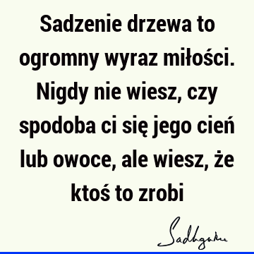 Sadzenie drzewa to ogromny wyraz miłości. Nigdy nie wiesz, czy spodoba ci się jego cień lub owoce, ale wiesz, że ktoś to