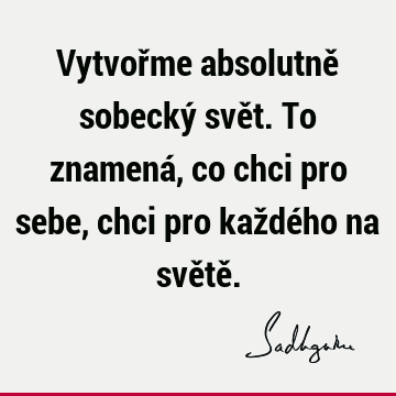 Vytvořme absolutně sobecký svět. To znamená, co chci pro sebe, chci pro každého na světě