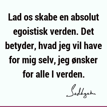 Lad os skabe en absolut egoistisk verden. Det betyder, hvad jeg vil have for mig selv, jeg ønsker for alle i