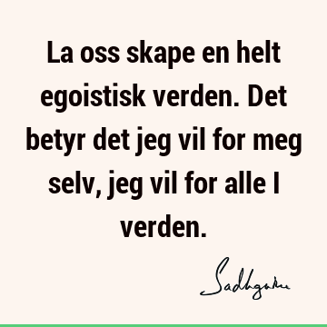 La oss skape en helt egoistisk verden. Det betyr det jeg vil for meg selv, jeg vil for alle i