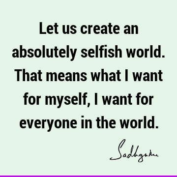Let us create an absolutely selfish world. That means what I want for myself, I want for everyone in the