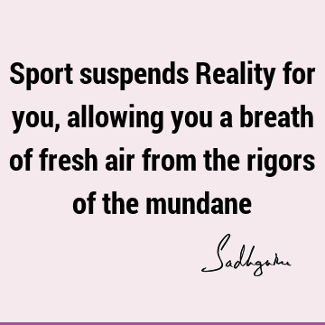 Sport suspends Reality for you, allowing you a breath of fresh air from the rigors of the