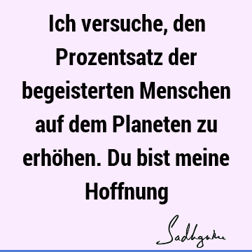 Ich versuche, den Prozentsatz der begeisterten Menschen auf dem Planeten zu erhöhen. Du bist meine H