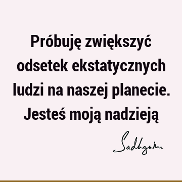 Próbuję zwiększyć odsetek ekstatycznych ludzi na naszej planecie. Jesteś moją nadzieją