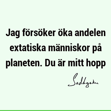 Jag försöker öka andelen extatiska människor på planeten. Du är mitt