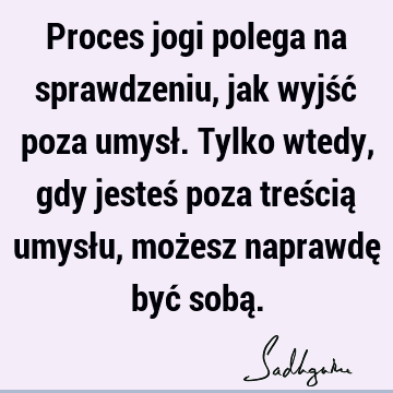 Proces jogi polega na sprawdzeniu, jak wyjść poza umysł. Tylko wtedy, gdy jesteś poza treścią umysłu, możesz naprawdę być sobą