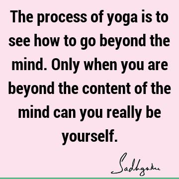 The process of yoga is to see how to go beyond the mind. Only when you are beyond the content of the mind can you really be