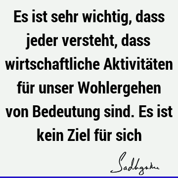 Es ist sehr wichtig, dass jeder versteht, dass wirtschaftliche Aktivitäten für unser Wohlergehen von Bedeutung sind. Es ist kein Ziel für