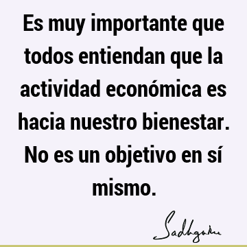 Es muy importante que todos entiendan que la actividad económica es hacia nuestro bienestar. No es un objetivo en sí