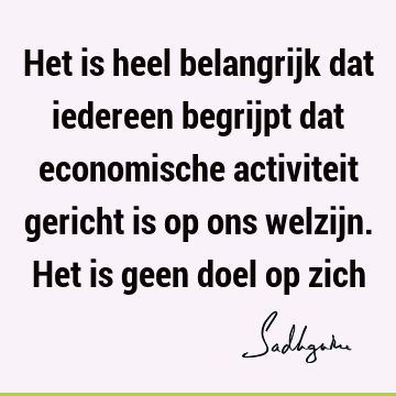 Het is heel belangrijk dat iedereen begrijpt dat economische activiteit gericht is op ons welzijn. Het is geen doel op