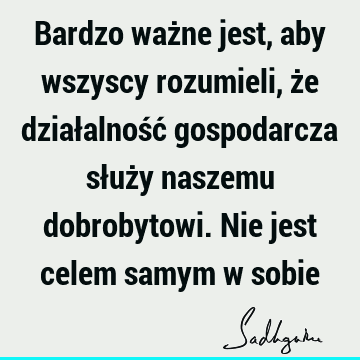 Bardzo ważne jest, aby wszyscy rozumieli, że działalność gospodarcza służy naszemu dobrobytowi. Nie jest celem samym w