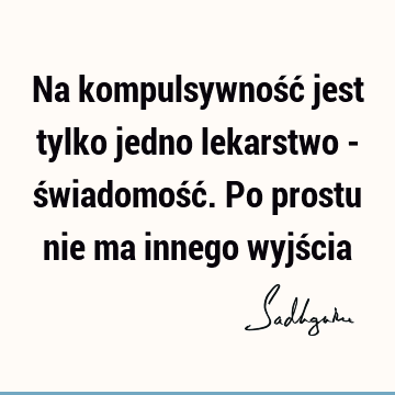 Na kompulsywność jest tylko jedno lekarstwo - świadomość. Po prostu nie ma innego wyjś