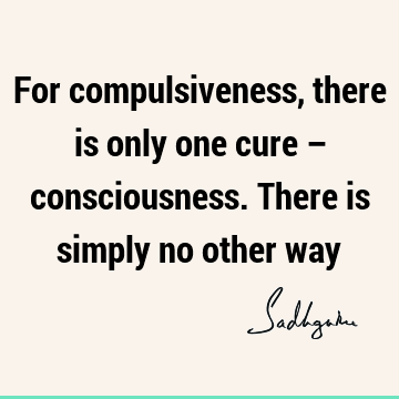 For compulsiveness, there is only one cure – consciousness. There is simply no other