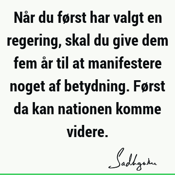 Når du først har valgt en regering, skal du give dem fem år til at manifestere noget af betydning. Først da kan nationen komme