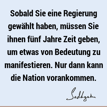 Sobald Sie eine Regierung gewählt haben, müssen Sie ihnen fünf Jahre Zeit geben, um etwas von Bedeutung zu manifestieren. Nur dann kann die Nation