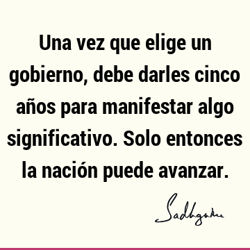 Una vez que elige un gobierno, debe darles cinco años para manifestar algo significativo. Solo entonces la nación puede