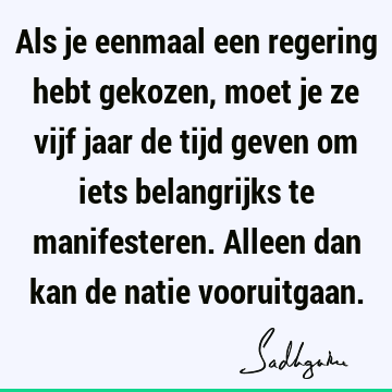 Als je eenmaal een regering hebt gekozen, moet je ze vijf jaar de tijd geven om iets belangrijks te manifesteren. Alleen dan kan de natie