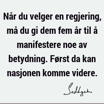 Når du velger en regjering, må du gi dem fem år til å manifestere noe av betydning. Først da kan nasjonen komme