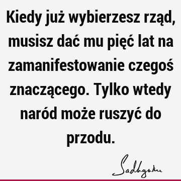 Kiedy już wybierzesz rząd, musisz dać mu pięć lat na zamanifestowanie czegoś znaczącego. Tylko wtedy naród może ruszyć do