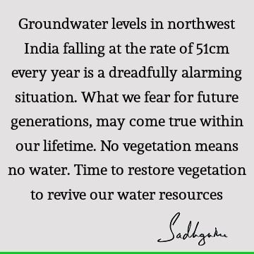 Groundwater levels in northwest India falling at the rate of 51cm every year is a dreadfully alarming situation. What we fear for future generations, may come