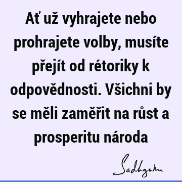 Ať už vyhrajete nebo prohrajete volby, musíte přejít od rétoriky k odpovědnosti. Všichni by se měli zaměřit na růst a prosperitu ná