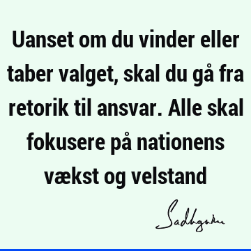 Uanset om du vinder eller taber valget, skal du gå fra retorik til ansvar. Alle skal fokusere på nationens vækst og