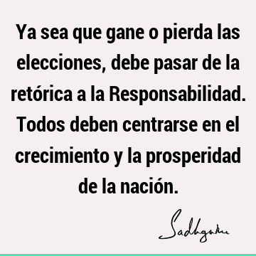 Ya sea que gane o pierda las elecciones, debe pasar de la retórica a la Responsabilidad. Todos deben centrarse en el crecimiento y la prosperidad de la nació