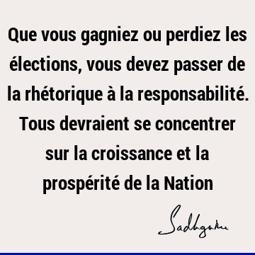 Que vous gagniez ou perdiez les élections, vous devez passer de la rhétorique à la responsabilité. Tous devraient se concentrer sur la croissance et la prospé