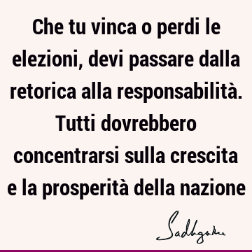 Che tu vinca o perdi le elezioni, devi passare dalla retorica alla responsabilità. Tutti dovrebbero concentrarsi sulla crescita e la prosperità della